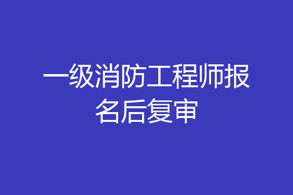 一级消防工程师报名后复审