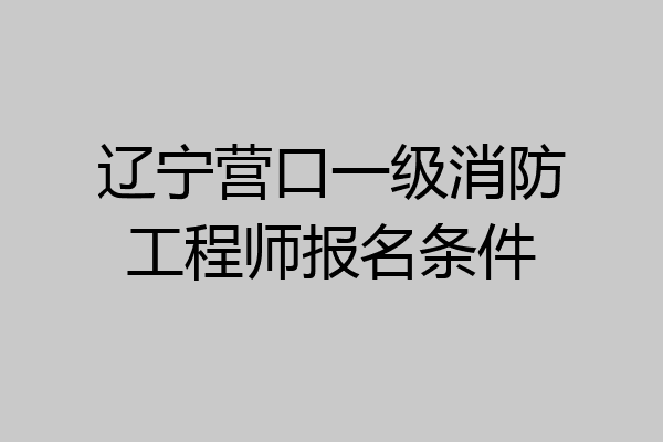 辽宁营口一级消防工程师报名条件