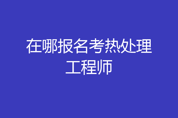 在哪报名考热处理工程师