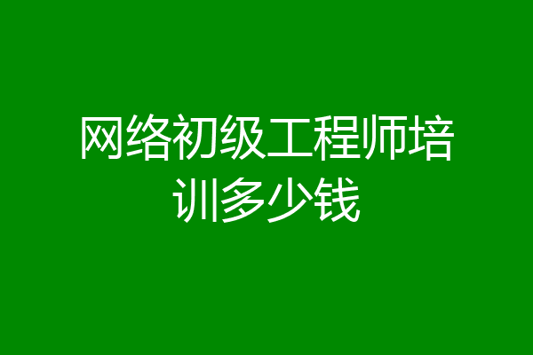 网络初级工程师培训多少钱