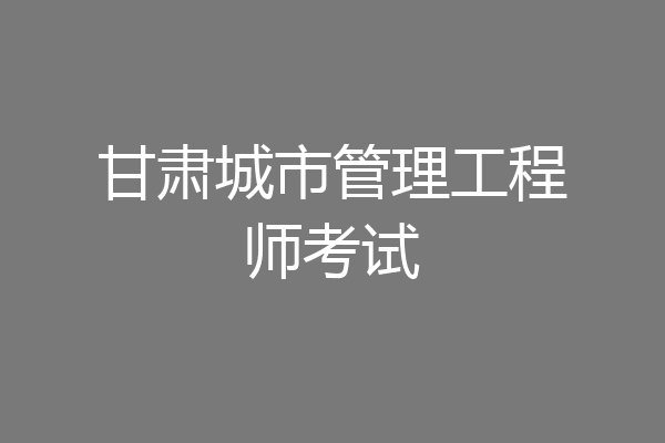 甘肃城市管理工程师考试
