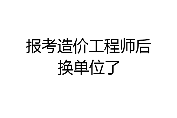 报考造价工程师后换单位了