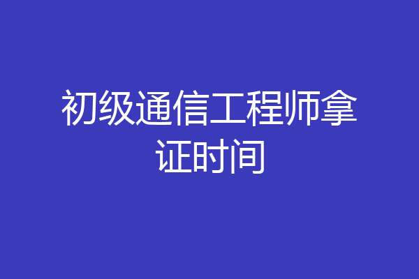 初级通信工程师拿证时间