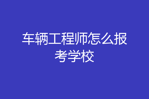 车辆工程师怎么报考学校