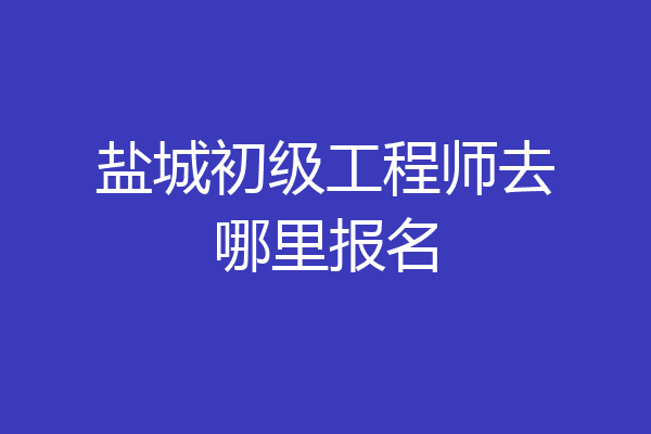 盐城初级工程师去哪里报名