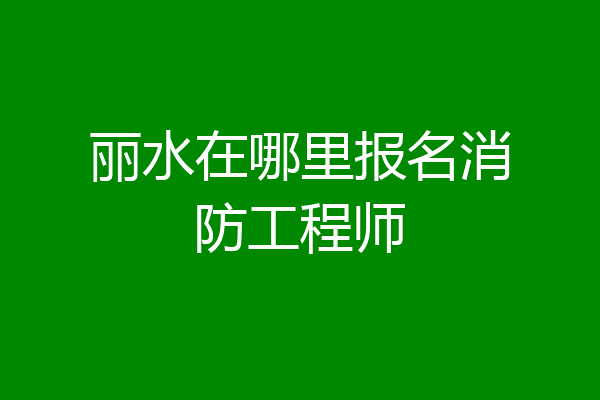 丽水在哪里报名消防工程师