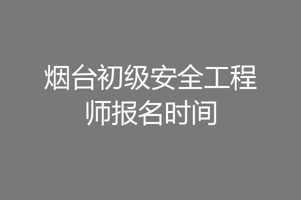 烟台初级安全工程师报名时间
