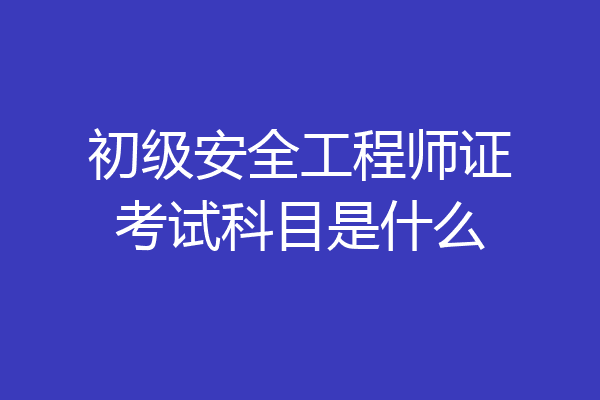 初级安全工程师证考试科目是什么