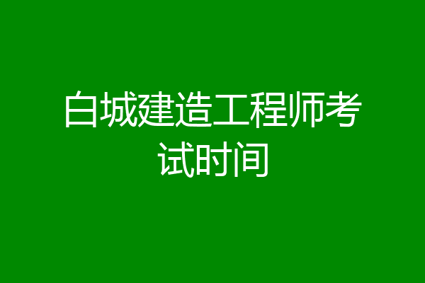 白城建造工程师考试时间