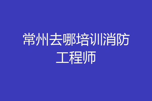 常州去哪培训消防工程师