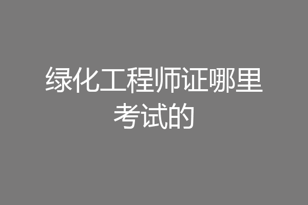 绿化工程师证哪里考试的