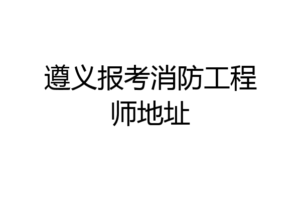 遵义报考消防工程师地址
