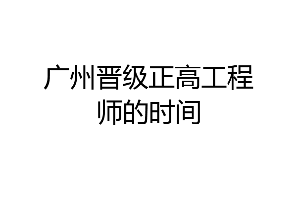 广州晋级正高工程师的时间