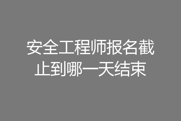 安全工程师报名截止到哪一天结束