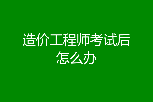 造价工程师考试后怎么办