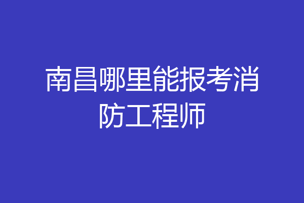 南昌哪里能报考消防工程师