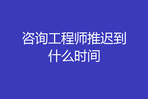 咨询工程师推迟到什么时间