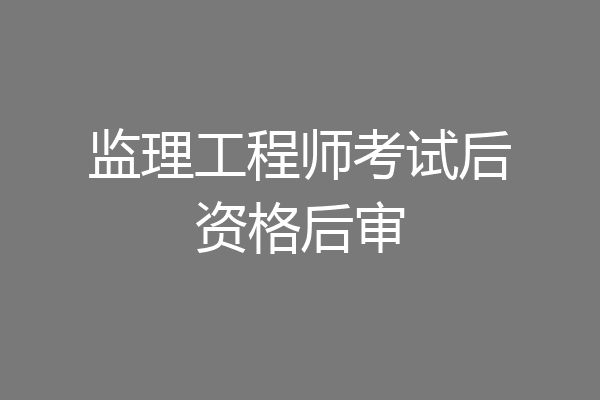 监理工程师考试后资格后审