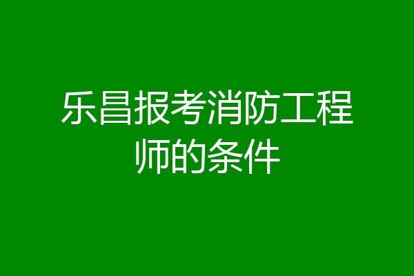 乐昌报考消防工程师的条件