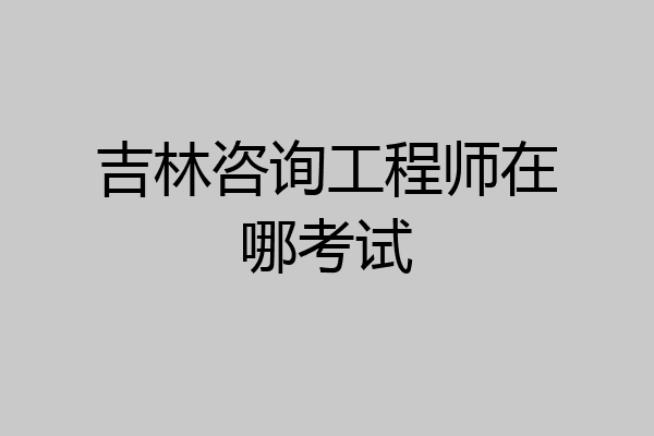 吉林咨询工程师在哪考试