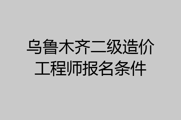 乌鲁木齐二级造价工程师报名条件
