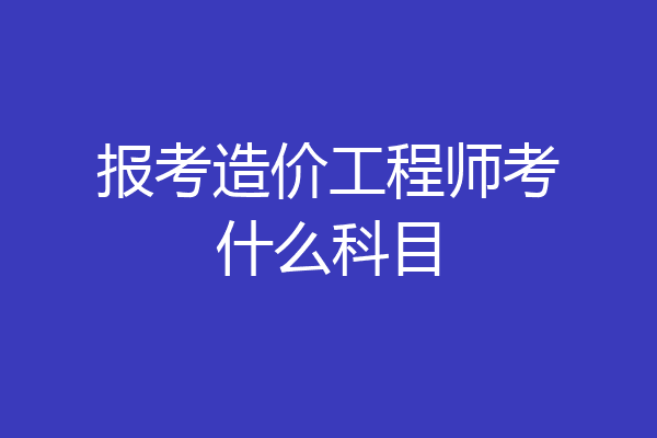报考造价工程师考什么科目