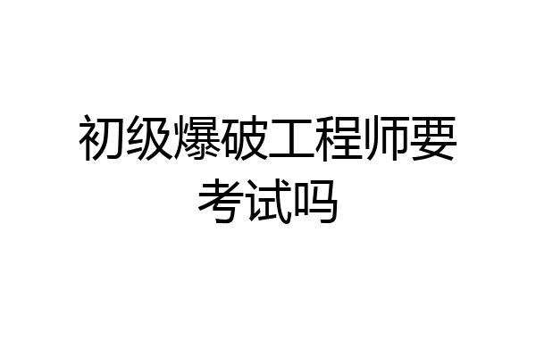 初级爆破工程师要考试吗