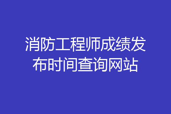 消防工程师成绩发布时间查询网站