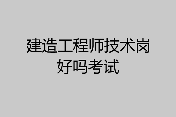 建造工程师技术岗好吗考试