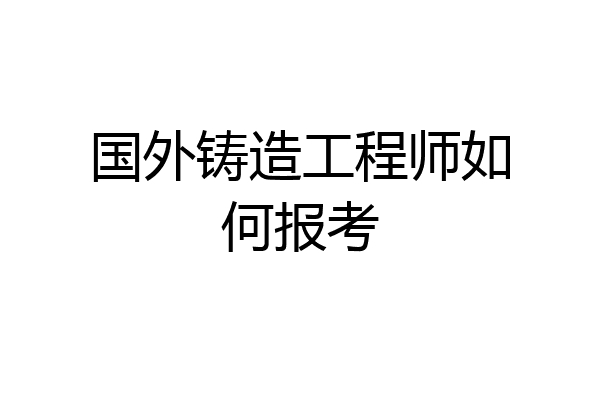 国外铸造工程师如何报考