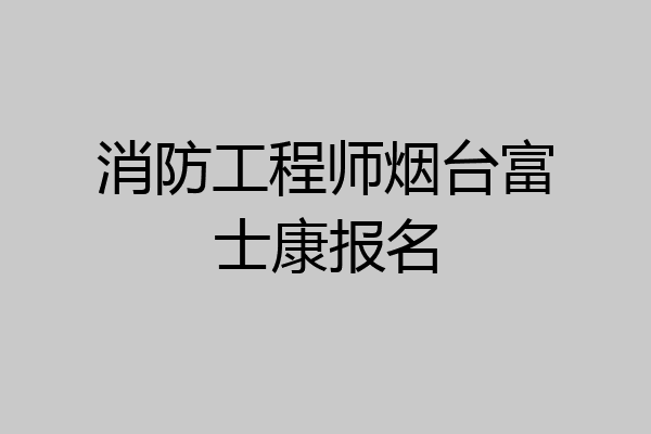 消防工程师烟台富士康报名