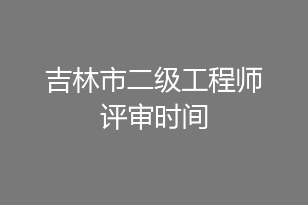 吉林市二级工程师评审时间