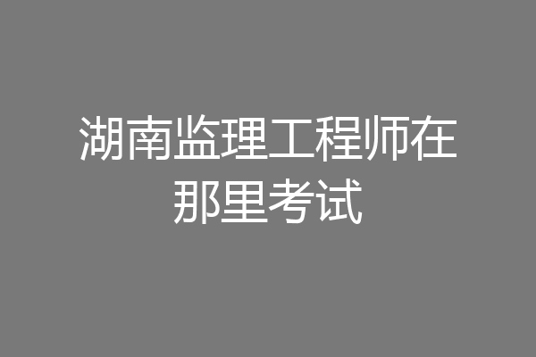 湖南监理工程师在那里考试