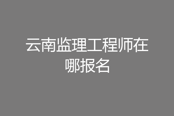 云南监理工程师在哪报名
