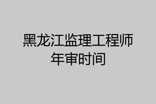 黑龙江监理工程师年审时间
