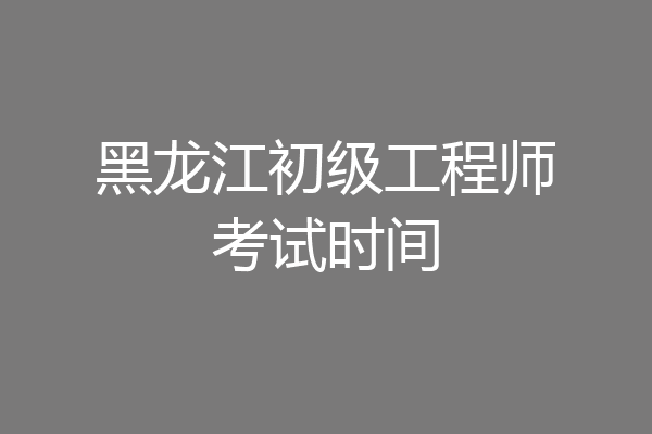黑龙江初级工程师考试时间