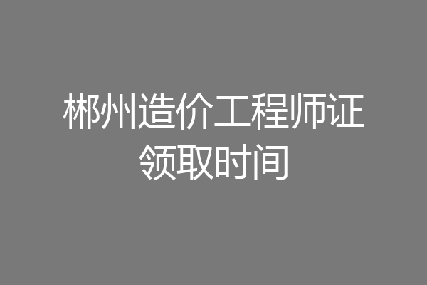 郴州造价工程师证领取时间