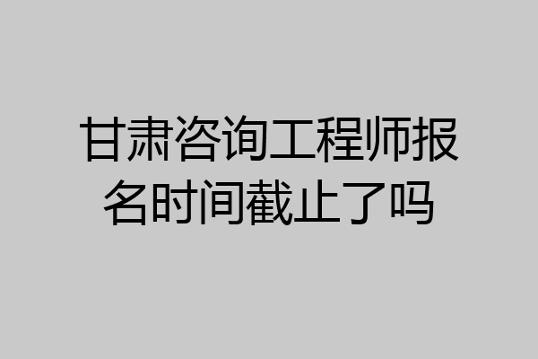 甘肃咨询工程师报名时间截止了吗