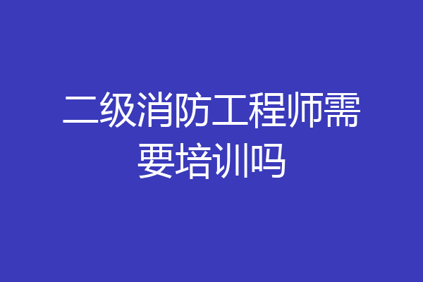 二级消防工程师需要培训吗