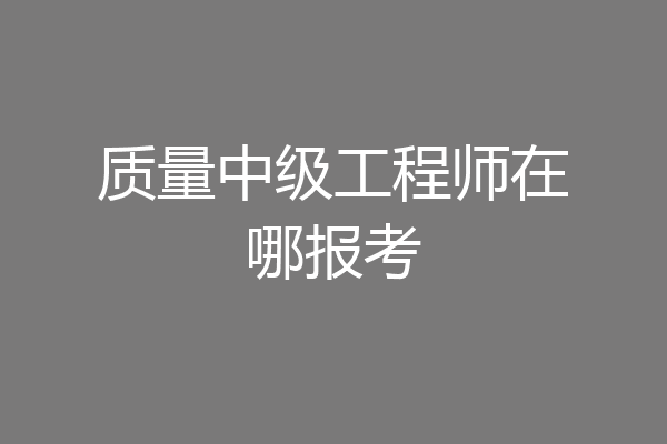 质量中级工程师在哪报考