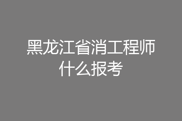 黑龙江省消工程师什么报考