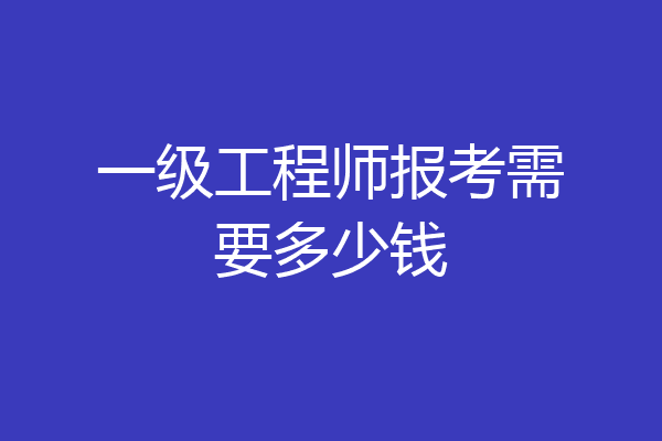 一级工程师报考需要多少钱