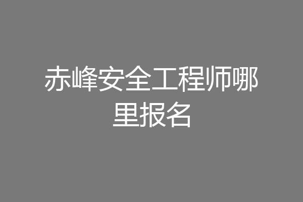 赤峰安全工程师哪里报名