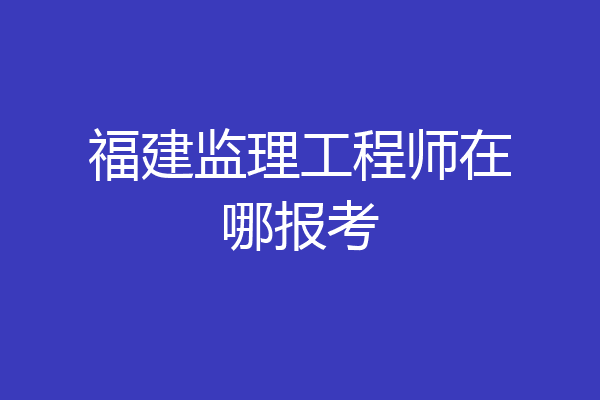 福建监理工程师在哪报考