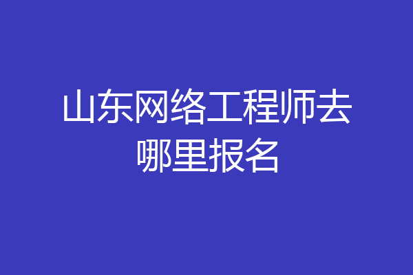 山东网络工程师去哪里报名