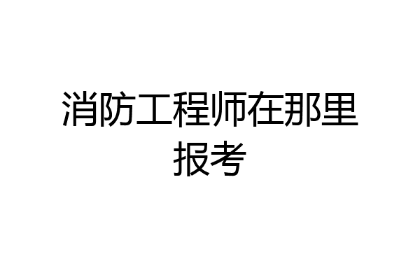 消防工程师在那里报考