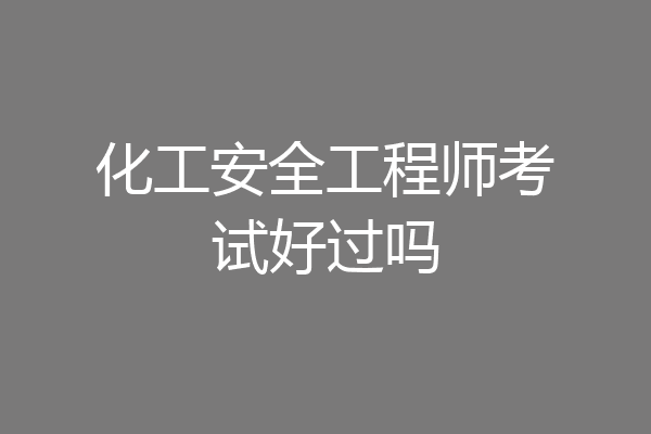 化工安全工程师考试好过吗