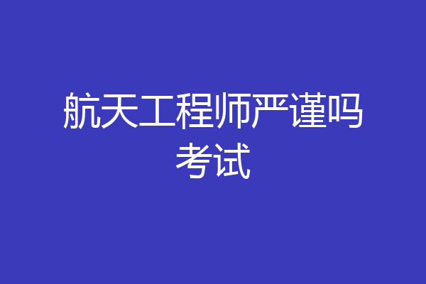 航天工程师严谨吗考试