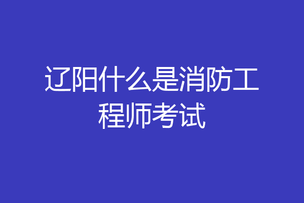 辽阳什么是消防工程师考试