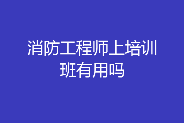 消防工程师上培训班有用吗